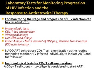  For monitoring the stage and progression of HIV infection can
be classified into:
 Immunologic tests
 CD4 T cell enumeration
 Virological assays
 HIV RNA load assays
 Other Assays - Measurement of HIV p24, Reverse Transcriptase
(RT) activity assay
 NACO ART centres use CD4 T cell enumeration as the routine
method to monitor HIV infected individuals, to initiate ART, and
for follow-up.
 Immunological tests for CD4 T cell enumeration
A CD4+ T cell count < 350 cells/ul is considered to start ART.
 