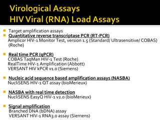  Target amplification assays
 Quantitative reverse transcriptase PCR (RT-PCR)
Amplicor HIV-1 Monitor Test, version 1.5 (Standard/ Ultrasensitive/ COBAS)
(Roche)
 Real time PCR (qPCR)
COBAS TaqMan HIV-1 Test (Roche)
RealTime HIV-1 Amplification (Abbott)
VERSANT HIV kPCR v1.0 (Siemens)
 Nucleic acid sequence based amplification assays (NASBA)
NucliSENS HIV-1 QT assay (bioMerieux)
 NASBA with real time detection
NucliSENS EasyQ HIV-1 v2.0 (bioMerieux)
 Signal amplification
Branched DNA (bDNA) assay
VERSANT HIV-1 RNA3.0 assay (Siemens)
 