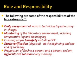  The following are some of the responsibilities of the
laboratory staff:
 Daily assignment of work to technician (by laboratory
in-charge)
 Monitoring of the laboratory environment, including
temperature log and cleaning log
 Ensuring proper biosafety including PPE
 Stock verification (physical) - at the beginning and the
end of each day
 Preparation of fresh 0.1 percent and 1 percent sodium
hypochlorite solution every morning.
 