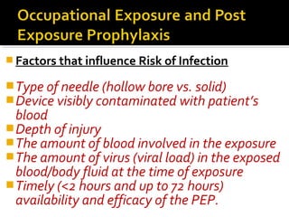  Factors that influence Risk of Infection
Type of needle (hollow bore vs. solid)
Device visibly contaminated with patient’s
blood
Depth of injury
The amount of blood involved in the exposure
The amount of virus (viral load) in the exposed
blood/body fluid at the time of exposure
Timely (<2 hours and up to 72 hours)
availability and efficacy of the PEP.
 