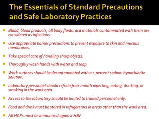  Blood, blood products, all body fluids, and materials contaminated with them are
considered as infectious.
 Use appropriate barrier precautions to prevent exposure to skin and mucous
membranes.
 Take special care of handling sharp objects.
 Thoroughly wash hands with water and soap.
 Work surfaces should be decontaminated with 0.1 percent sodium hypochlorite
solution.
 Laboratory personnel should refrain from mouth pipetting, eating, drinking, or
smoking in the work area.
 Access to the laboratory should be limited to trained personnel only.
 Food and drink must be stored in refrigerators in areas other than the work area.
 All HCPs must be immunized against HBV
 