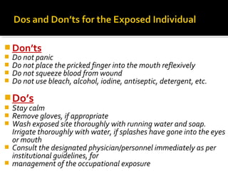  Don’ts
 Do not panic
 Do not place the pricked finger into the mouth reflexively
 Do not squeeze blood from wound
 Do not use bleach, alcohol, iodine, antiseptic, detergent, etc.
Do’s
 Stay calm
 Remove gloves, if appropriate
 Wash exposed site thoroughly with running water and soap.
Irrigate thoroughly with water, if splashes have gone into the eyes
or mouth
 Consult the designated physician/personnel immediately as per
institutional guidelines, for
 management of the occupational exposure
 