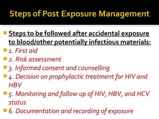 Steps to be followed after accidental exposure
to blood/other potentially infectious materials:
 1. First aid
 2. Risk assessment
 3. Informed consent and counselling
 4. Decision on prophylactic treatment for HIV and
HBV
 5. Monitoring and follow up of HIV, HBV, and HCV
status
 6. Documentation and recording of exposure
 
