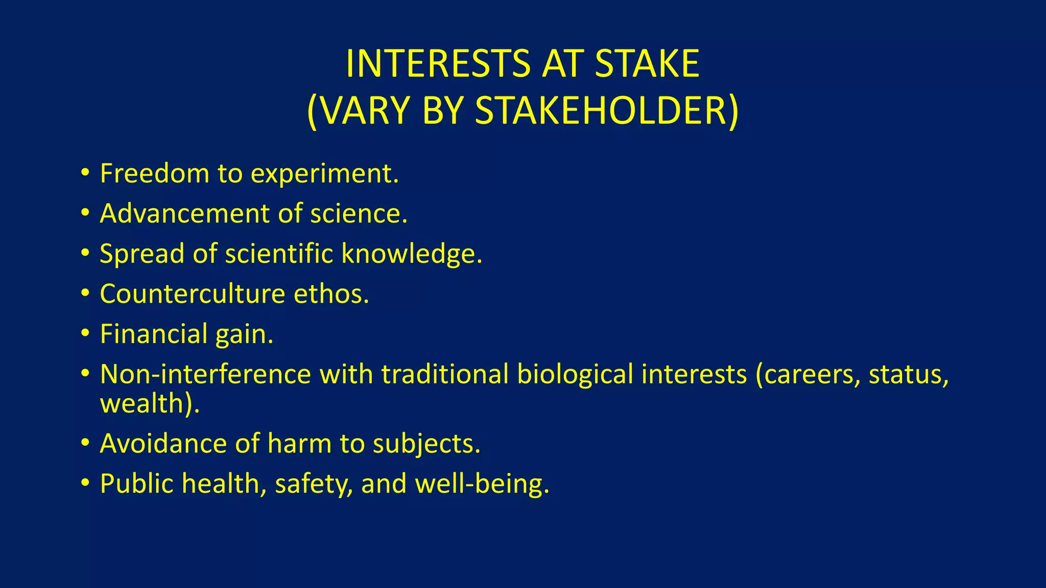 INTERESTS AT STAKE
(VARY BY STAKEHOLDER)
• Freedom to experiment.
• Advancement of science.
• Spread of scientific knowledge.
• Counterculture ethos.
• Financial gain.
• Non-interference with traditional biological interests (careers, status,
wealth).
• Avoidance of harm to subjects.
• Public health, safety, and well-being.