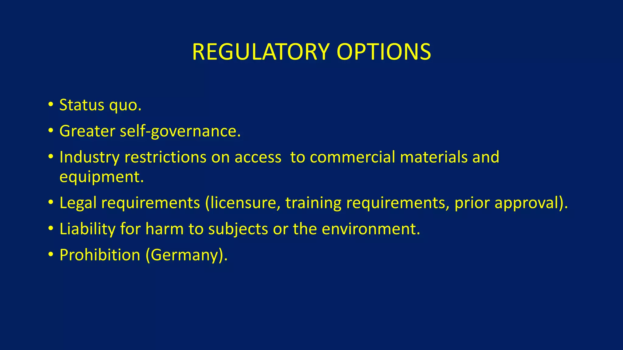 REGULATORY OPTIONS
• Status quo.
• Greater self-governance.
• Industry restrictions on access to commercial materials and
equipment.
• Legal requirements (licensure, training requirements, prior approval).
• Liability for harm to subjects or the environment.
• Prohibition (Germany).