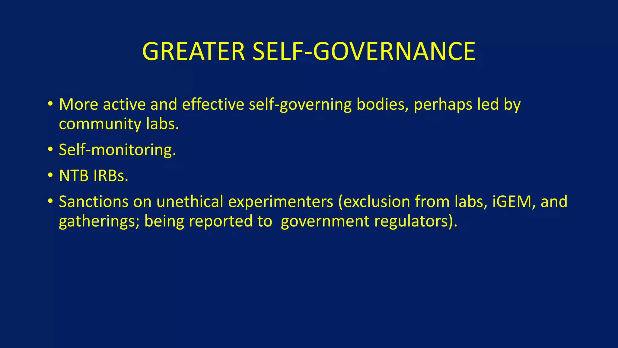 GREATER SELF-GOVERNANCE
• More active and effective self-governing bodies, perhaps led by
community labs.
• Self-monitoring.
• NTB IRBs.
• Sanctions on unethical experimenters (exclusion from labs, iGEM, and
gatherings; being reported to government regulators).