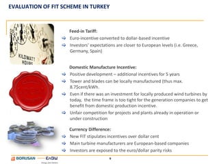 EVALUATION OF FIT SCHEME IN TURKEY


                   Feed-in Tariff:
                  Euro-incentive converted to dollar-based incentive
                  Investors’ expectations are closer to European levels (i.e. Greece,
                   Germany, Spain)


                     Domestic Manufacture Incentive:
                    Positive development – additional incentives for 5 years
                    Tower and blades can be locally manufactured (thus max.
                     8.7$cent/kWh.
                    Even if there was an investment for locally produced wind turbines by
                     today, the time frame is too tight for the generation companies to get
                     benefit from domestic production incentive.
                    Unfair competition for projects and plants already in operation or
                     under construction

                   Currency Difference:
                  New FIT stipulates incentives over dollar cent
                  Main turbine manufacturers are European-based companies
                  Investors are exposed to the euro/dollar parity risks
                                         9
 