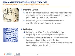 RECOMMENDATIONS FOR FURTHER INVESTMENTS
SEVERAL HINDERANCES EXIST AGAINST WIND ENERGY INVESTORS


                      Incentive System
                        FIT still not a real incentive, should be reconsidered in
                          relation to system prices and be above this reference
                          price to be regarded as an “incentive”
                        Alternatively an incentive scheme should be
                          considered also by defining system prices

                      Legislative
                        Indexation of Wind Pennies with inflation by
                          stagnating, even decreasing electricity prices
                        Tenders held for substations, for which there is no
                          investment budget. Proposal: effective
                          reimbursement mechanism, when the WEPP investors
                          need to build the substation



                                        10
 
