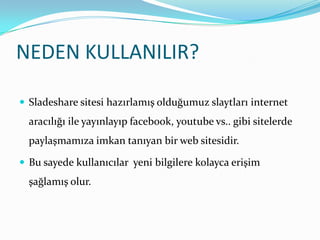 NEDEN KULLANILIR?Sladeshare sitesi hazırlamış olduğumuz slaytları internet aracılığı ile yayınlayıp facebook, youtube vs.. gibi sitelerde paylaşmamıza imkan tanıyan bir web sitesidir. Bu sayede kullanıcılar  yeni bilgilere kolayca erişim şağlamış olur.