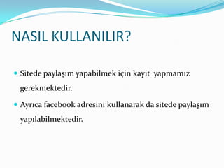 NASIL KULLANILIR?Sitede paylaşım yapabilmek için kayıt  yapmamız gerekmektedir. Ayrıca facebook adresini kullanarak da sitede paylaşım yapılabilmektedir.