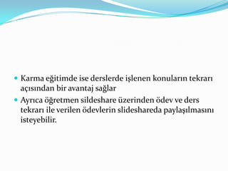 Karma eğitimde ise derslerde işlenen konuların tekrarı açısından bir avantaj sağlarAyrıca öğretmen sildeshare üzerinden ödev ve ders tekrarı ile verilen ödevlerin slideshareda paylaşılmasını isteyebilir.