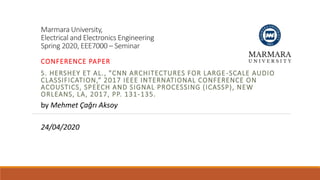 Marmara University,
Electrical and Electronics Engineering
Spring 2020, EEE7000 – Seminar
CONFERENCE PAPER
S. HERSHEY ET AL., "CNN ARCHITECTURES FOR LARGE-SCALE AUDIO
CLASSIFICATION,“ 2017 IEEE INTERNATIONAL CONFERENCE ON
ACOUSTICS, SPEECH AND SIGNAL PROCESSING (ICASSP), NEW
ORLEANS, LA, 2017, PP. 131-135.
by Mehmet Çağrı Aksoy
24/04/2020
 