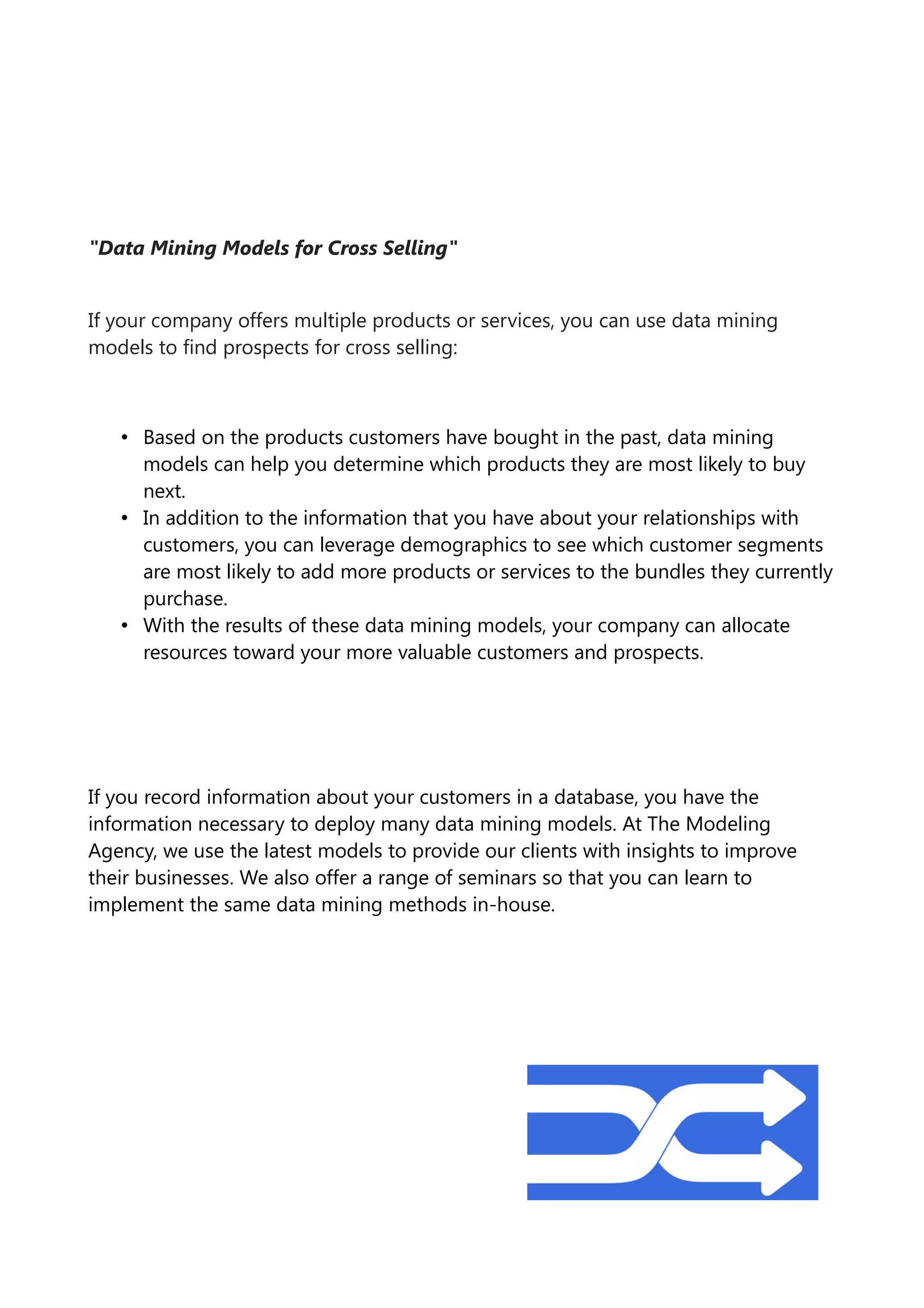"Data Mining Models for Cross Selling"
If your company offers multiple products or services, you can use data mining
models to find prospects for cross selling:
• Based on the products customers have bought in the past, data mining
models can help you determine which products they are most likely to buy
next.
• In addition to the information that you have about your relationships with
customers, you can leverage demographics to see which customer segments
are most likely to add more products or services to the bundles they currently
purchase.
• With the results of these data mining models, your company can allocate
resources toward your more valuable customers and prospects.
If you record information about your customers in a database, you have the
information necessary to deploy many data mining models. At The Modeling
Agency, we use the latest models to provide our clients with insights to improve
their businesses. We also offer a range of seminars so that you can learn to
implement the same data mining methods in-house.
 