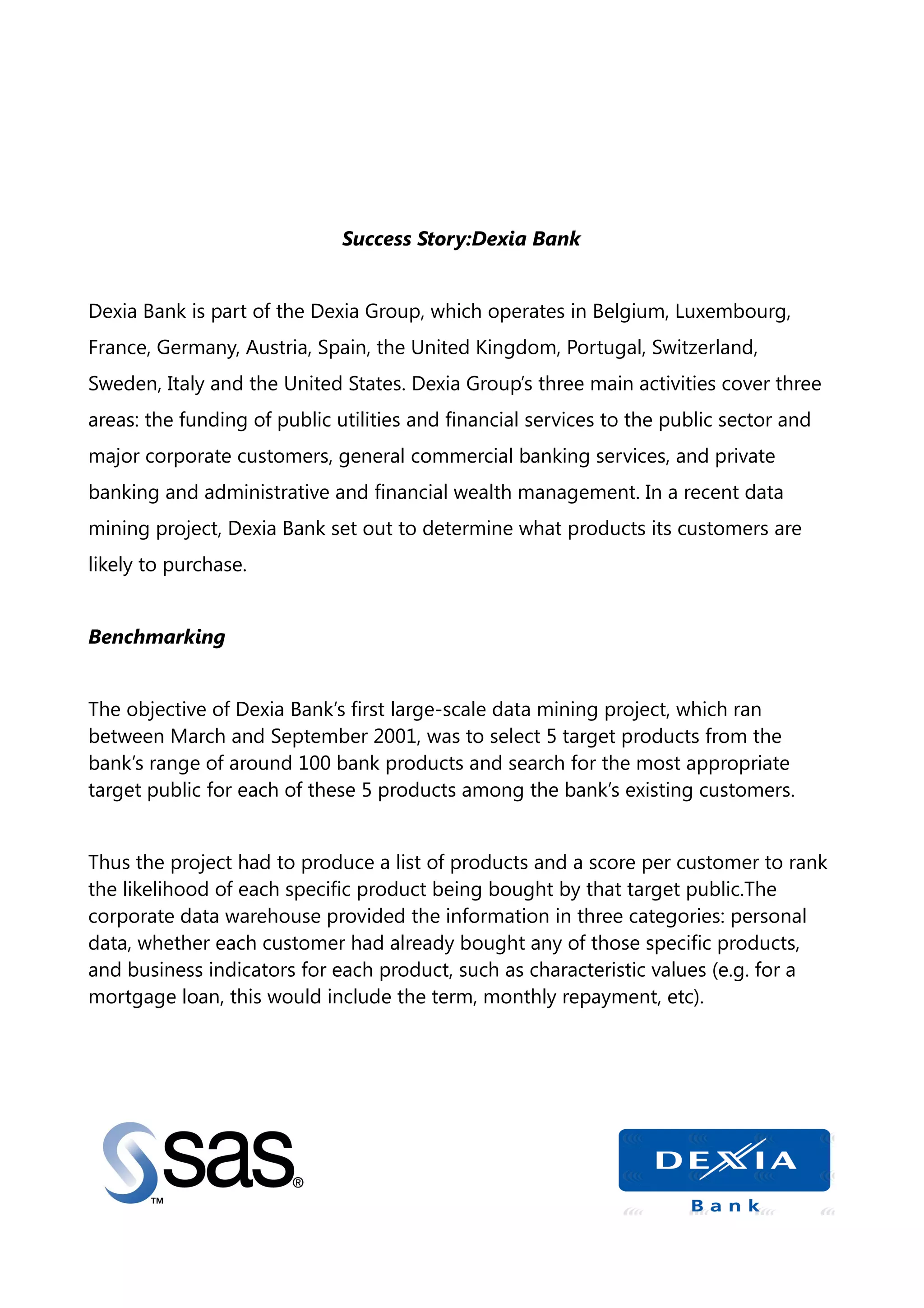 Success Story:Dexia Bank
Dexia Bank is part of the Dexia Group, which operates in Belgium, Luxembourg,
France, Germany, Austria, Spain, the United Kingdom, Portugal, Switzerland,
Sweden, Italy and the United States. Dexia Group’s three main activities cover three
areas: the funding of public utilities and financial services to the public sector and
major corporate customers, general commercial banking services, and private
banking and administrative and financial wealth management. In a recent data
mining project, Dexia Bank set out to determine what products its customers are
likely to purchase.
Benchmarking
The objective of Dexia Bank’s first large-scale data mining project, which ran
between March and September 2001, was to select 5 target products from the
bank’s range of around 100 bank products and search for the most appropriate
target public for each of these 5 products among the bank’s existing customers.
Thus the project had to produce a list of products and a score per customer to rank
the likelihood of each specific product being bought by that target public.The
corporate data warehouse provided the information in three categories: personal
data, whether each customer had already bought any of those specific products,
and business indicators for each product, such as characteristic values (e.g. for a
mortgage loan, this would include the term, monthly repayment, etc).
 