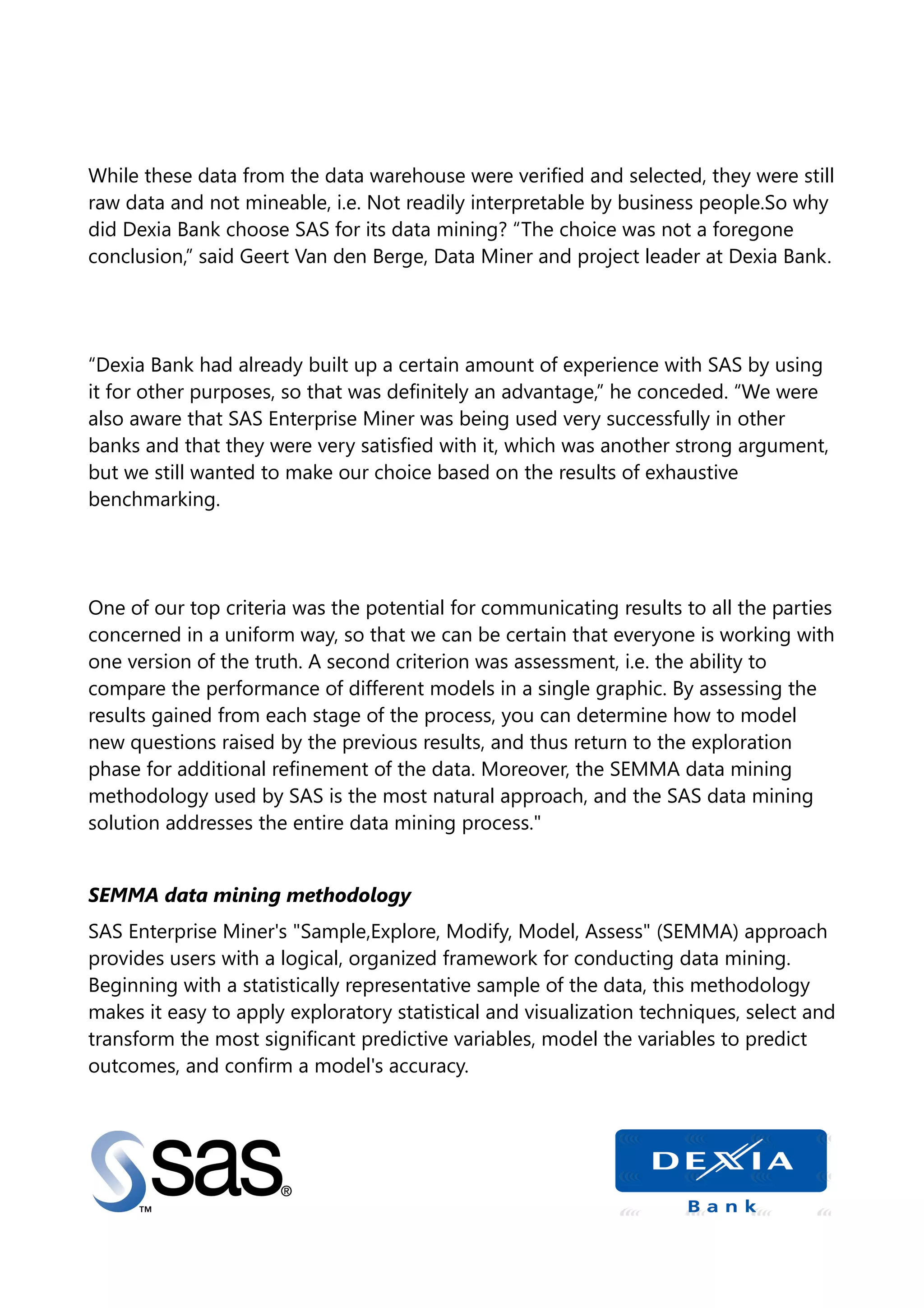 While these data from the data warehouse were verified and selected, they were still
raw data and not mineable, i.e. Not readily interpretable by business people.So why
did Dexia Bank choose SAS for its data mining? “The choice was not a foregone
conclusion,” said Geert Van den Berge, Data Miner and project leader at Dexia Bank.
“Dexia Bank had already built up a certain amount of experience with SAS by using
it for other purposes, so that was definitely an advantage,” he conceded. “We were
also aware that SAS Enterprise Miner was being used very successfully in other
banks and that they were very satisfied with it, which was another strong argument,
but we still wanted to make our choice based on the results of exhaustive
benchmarking.
One of our top criteria was the potential for communicating results to all the parties
concerned in a uniform way, so that we can be certain that everyone is working with
one version of the truth. A second criterion was assessment, i.e. the ability to
compare the performance of different models in a single graphic. By assessing the
results gained from each stage of the process, you can determine how to model
new questions raised by the previous results, and thus return to the exploration
phase for additional refinement of the data. Moreover, the SEMMA data mining
methodology used by SAS is the most natural approach, and the SAS data mining
solution addresses the entire data mining process."
SEMMA data mining methodology
SAS Enterprise Miner's "Sample,Explore, Modify, Model, Assess" (SEMMA) approach
provides users with a logical, organized framework for conducting data mining.
Beginning with a statistically representative sample of the data, this methodology
makes it easy to apply exploratory statistical and visualization techniques, select and
transform the most significant predictive variables, model the variables to predict
outcomes, and confirm a model's accuracy.
 