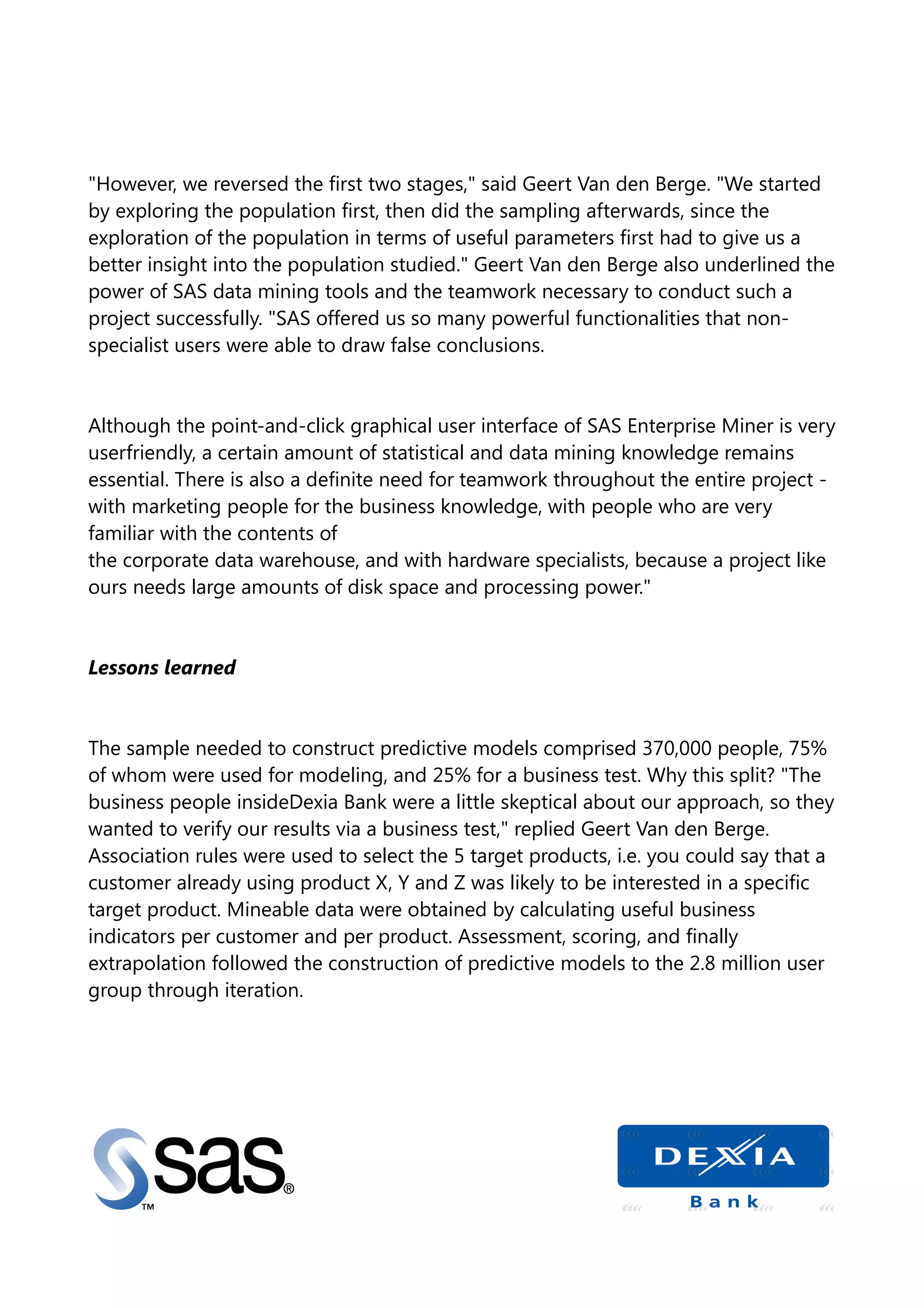"However, we reversed the first two stages," said Geert Van den Berge. "We started
by exploring the population first, then did the sampling afterwards, since the
exploration of the population in terms of useful parameters first had to give us a
better insight into the population studied." Geert Van den Berge also underlined the
power of SAS data mining tools and the teamwork necessary to conduct such a
project successfully. "SAS offered us so many powerful functionalities that non-
specialist users were able to draw false conclusions.
Although the point-and-click graphical user interface of SAS Enterprise Miner is very
userfriendly, a certain amount of statistical and data mining knowledge remains
essential. There is also a definite need for teamwork throughout the entire project -
with marketing people for the business knowledge, with people who are very
familiar with the contents of
the corporate data warehouse, and with hardware specialists, because a project like
ours needs large amounts of disk space and processing power."
Lessons learned
The sample needed to construct predictive models comprised 370,000 people, 75%
of whom were used for modeling, and 25% for a business test. Why this split? "The
business people insideDexia Bank were a little skeptical about our approach, so they
wanted to verify our results via a business test," replied Geert Van den Berge.
Association rules were used to select the 5 target products, i.e. you could say that a
customer already using product X, Y and Z was likely to be interested in a specific
target product. Mineable data were obtained by calculating useful business
indicators per customer and per product. Assessment, scoring, and finally
extrapolation followed the construction of predictive models to the 2.8 million user
group through iteration.
 
