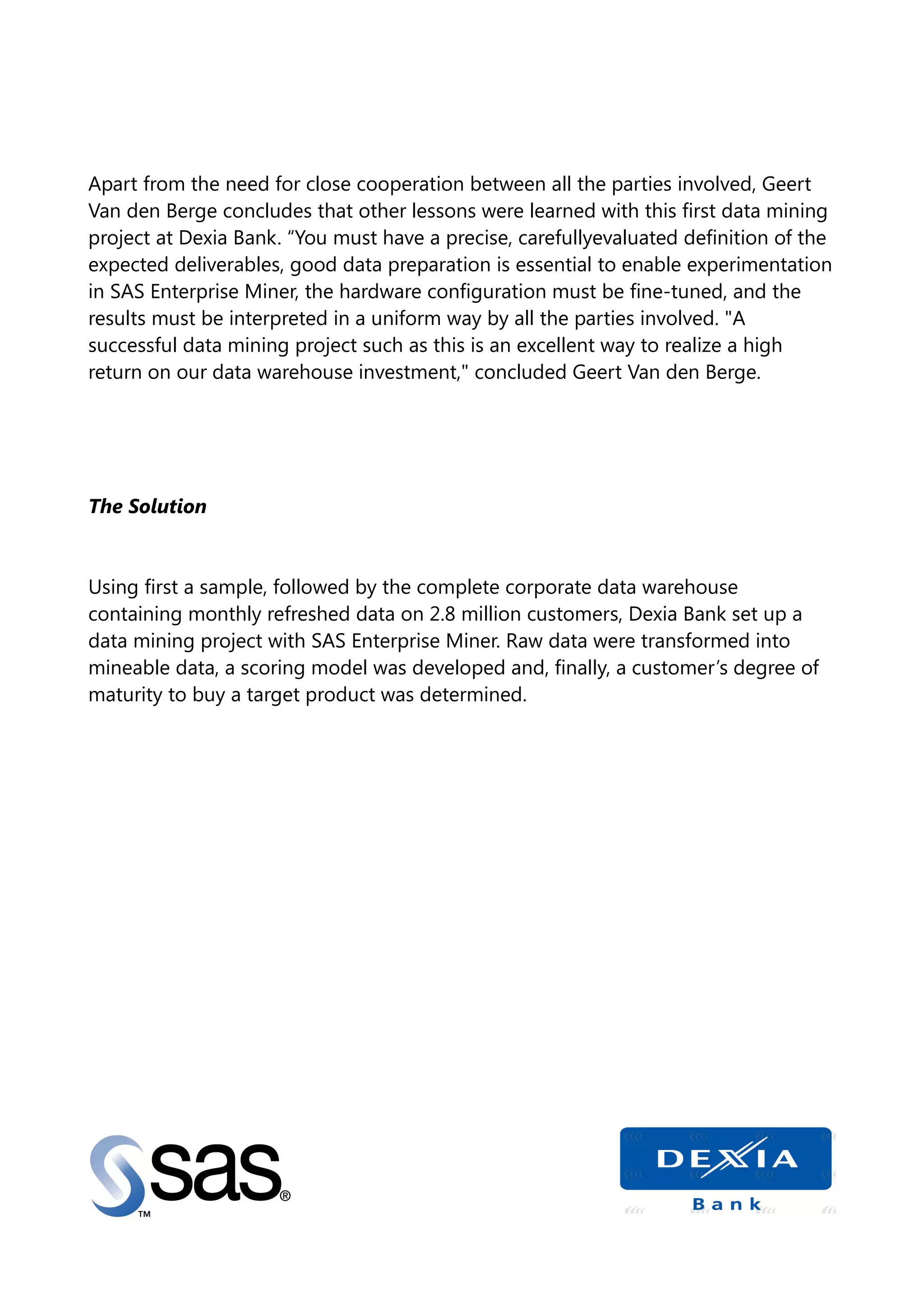 Apart from the need for close cooperation between all the parties involved, Geert
Van den Berge concludes that other lessons were learned with this first data mining
project at Dexia Bank. “You must have a precise, carefullyevaluated definition of the
expected deliverables, good data preparation is essential to enable experimentation
in SAS Enterprise Miner, the hardware configuration must be fine-tuned, and the
results must be interpreted in a uniform way by all the parties involved. "A
successful data mining project such as this is an excellent way to realize a high
return on our data warehouse investment," concluded Geert Van den Berge.
The Solution
Using first a sample, followed by the complete corporate data warehouse
containing monthly refreshed data on 2.8 million customers, Dexia Bank set up a
data mining project with SAS Enterprise Miner. Raw data were transformed into
mineable data, a scoring model was developed and, finally, a customer’s degree of
maturity to buy a target product was determined.
 