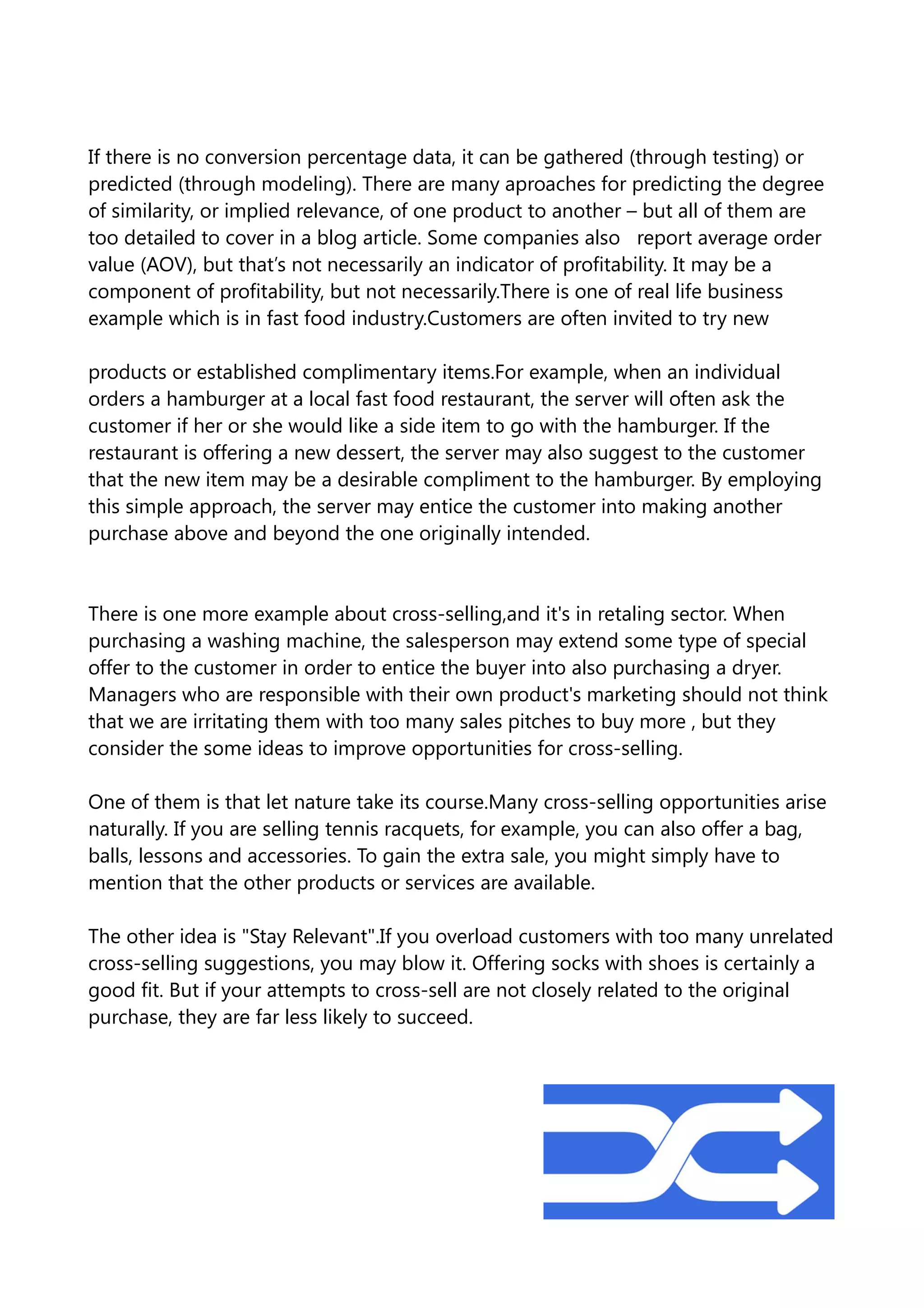 If there is no conversion percentage data, it can be gathered (through testing) or
predicted (through modeling). There are many aproaches for predicting the degree
of similarity, or implied relevance, of one product to another – but all of them are
too detailed to cover in a blog article. Some companies also report average order
value (AOV), but that’s not necessarily an indicator of profitability. It may be a
component of profitability, but not necessarily.There is one of real life business
example which is in fast food industry.Customers are often invited to try new
products or established complimentary items.For example, when an individual
orders a hamburger at a local fast food restaurant, the server will often ask the
customer if her or she would like a side item to go with the hamburger. If the
restaurant is offering a new dessert, the server may also suggest to the customer
that the new item may be a desirable compliment to the hamburger. By employing
this simple approach, the server may entice the customer into making another
purchase above and beyond the one originally intended.
There is one more example about cross-selling,and it's in retaling sector. When
purchasing a washing machine, the salesperson may extend some type of special
offer to the customer in order to entice the buyer into also purchasing a dryer.
Managers who are responsible with their own product's marketing should not think
that we are irritating them with too many sales pitches to buy more , but they
consider the some ideas to improve opportunities for cross-selling.
One of them is that let nature take its course.Many cross-selling opportunities arise
naturally. If you are selling tennis racquets, for example, you can also offer a bag,
balls, lessons and accessories. To gain the extra sale, you might simply have to
mention that the other products or services are available.
The other idea is "Stay Relevant".If you overload customers with too many unrelated
cross-selling suggestions, you may blow it. Offering socks with shoes is certainly a
good fit. But if your attempts to cross-sell are not closely related to the original
purchase, they are far less likely to succeed.
 