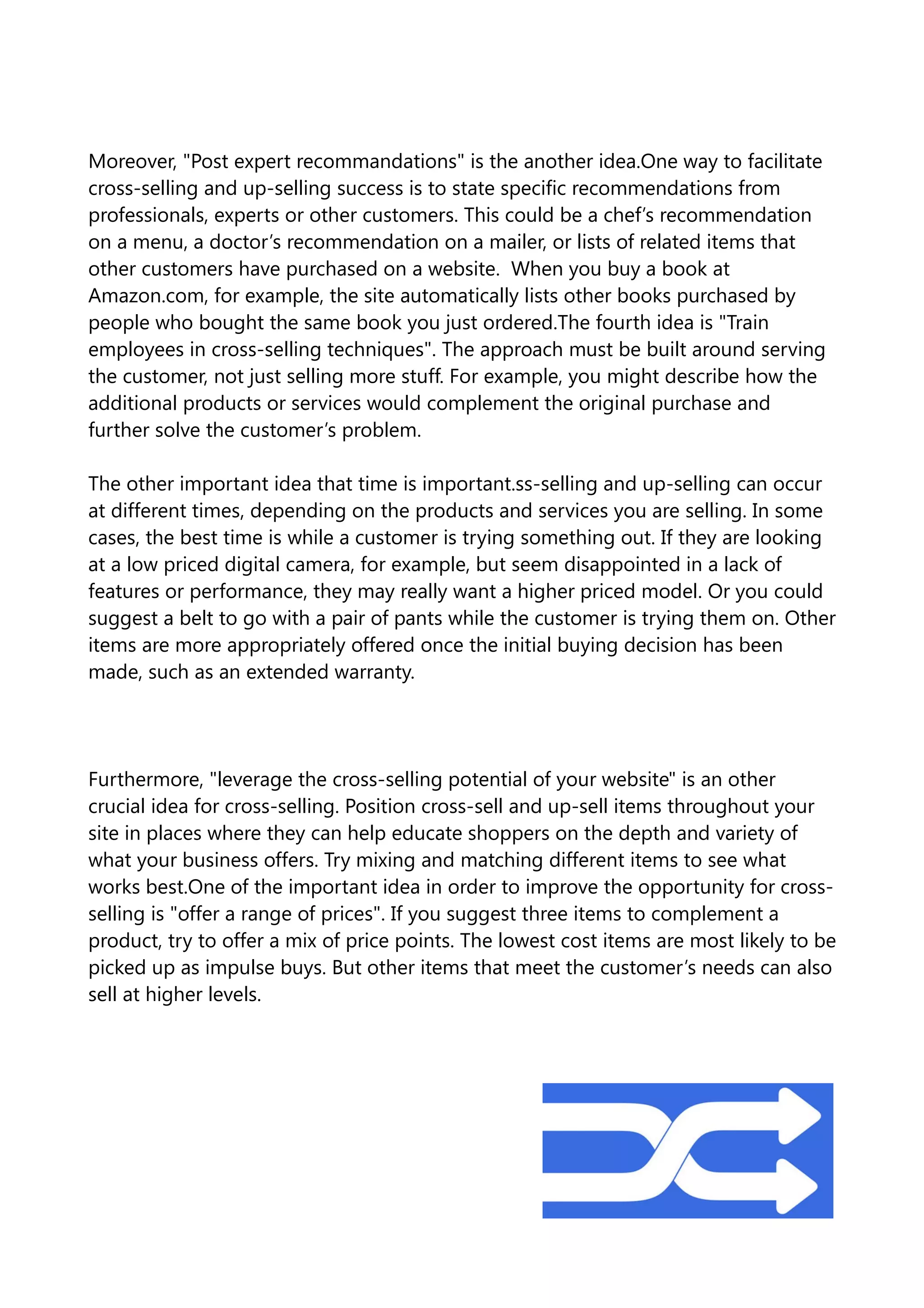 Moreover, "Post expert recommandations" is the another idea.One way to facilitate
cross-selling and up-selling success is to state specific recommendations from
professionals, experts or other customers. This could be a chef’s recommendation
on a menu, a doctor’s recommendation on a mailer, or lists of related items that
other customers have purchased on a website. When you buy a book at
Amazon.com, for example, the site automatically lists other books purchased by
people who bought the same book you just ordered.The fourth idea is "Train
employees in cross-selling techniques". The approach must be built around serving
the customer, not just selling more stuff. For example, you might describe how the
additional products or services would complement the original purchase and
further solve the customer’s problem.
The other important idea that time is important.ss-selling and up-selling can occur
at different times, depending on the products and services you are selling. In some
cases, the best time is while a customer is trying something out. If they are looking
at a low priced digital camera, for example, but seem disappointed in a lack of
features or performance, they may really want a higher priced model. Or you could
suggest a belt to go with a pair of pants while the customer is trying them on. Other
items are more appropriately offered once the initial buying decision has been
made, such as an extended warranty.
Furthermore, "leverage the cross-selling potential of your website" is an other
crucial idea for cross-selling. Position cross-sell and up-sell items throughout your
site in places where they can help educate shoppers on the depth and variety of
what your business offers. Try mixing and matching different items to see what
works best.One of the important idea in order to improve the opportunity for cross-
selling is "offer a range of prices". If you suggest three items to complement a
product, try to offer a mix of price points. The lowest cost items are most likely to be
picked up as impulse buys. But other items that meet the customer’s needs can also
sell at higher levels.
 