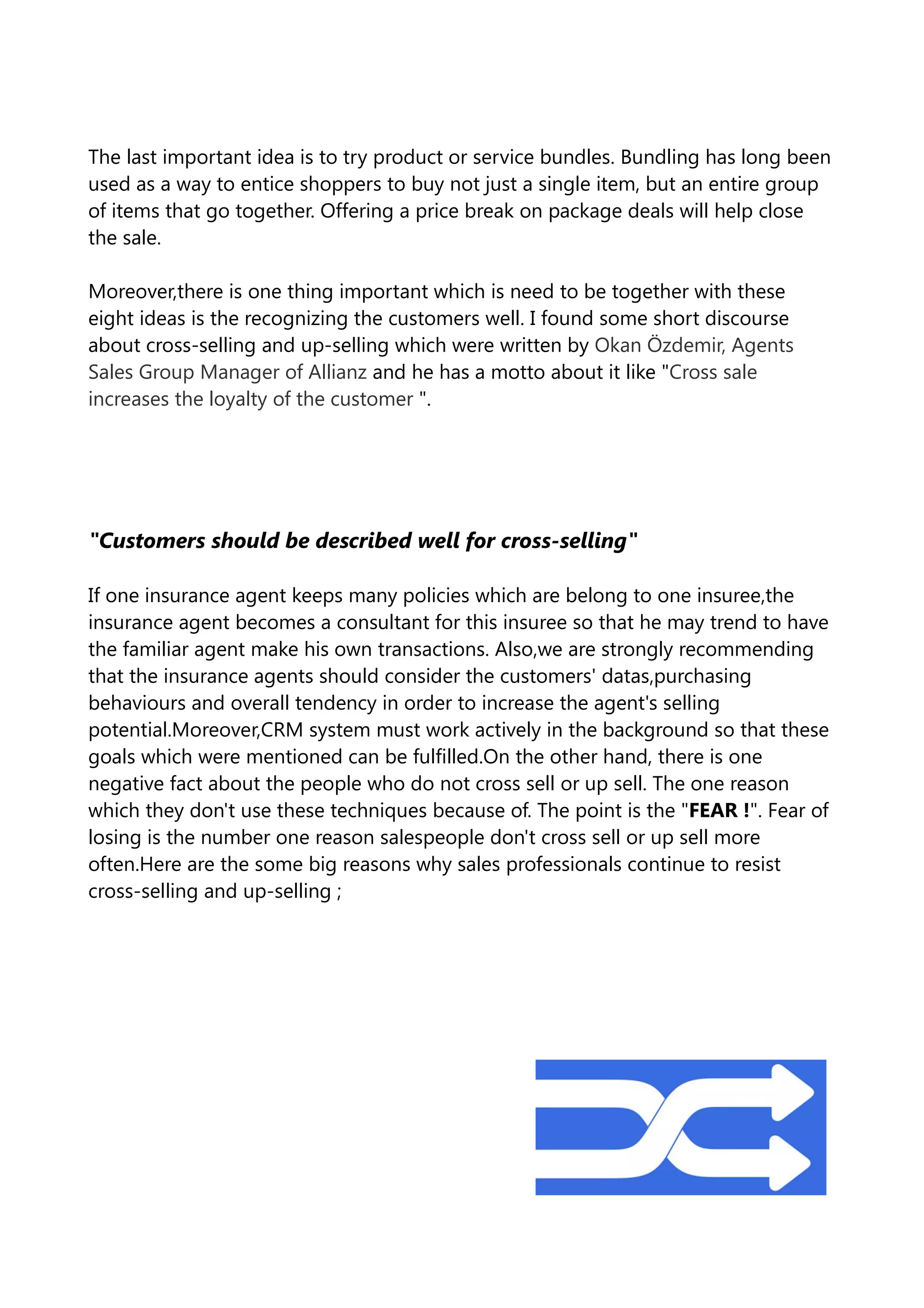The last important idea is to try product or service bundles. Bundling has long been
used as a way to entice shoppers to buy not just a single item, but an entire group
of items that go together. Offering a price break on package deals will help close
the sale.
Moreover,there is one thing important which is need to be together with these
eight ideas is the recognizing the customers well. I found some short discourse
about cross-selling and up-selling which were written by Okan Özdemir, Agents
Sales Group Manager of Allianz and he has a motto about it like "Cross sale
increases the loyalty of the customer ".
"Customers should be described well for cross-selling"
If one insurance agent keeps many policies which are belong to one insuree,the
insurance agent becomes a consultant for this insuree so that he may trend to have
the familiar agent make his own transactions. Also,we are strongly recommending
that the insurance agents should consider the customers' datas,purchasing
behaviours and overall tendency in order to increase the agent's selling
potential.Moreover,CRM system must work actively in the background so that these
goals which were mentioned can be fulfilled.On the other hand, there is one
negative fact about the people who do not cross sell or up sell. The one reason
which they don't use these techniques because of. The point is the "FEAR !". Fear of
losing is the number one reason salespeople don't cross sell or up sell more
often.Here are the some big reasons why sales professionals continue to resist
cross-selling and up-selling ;
 