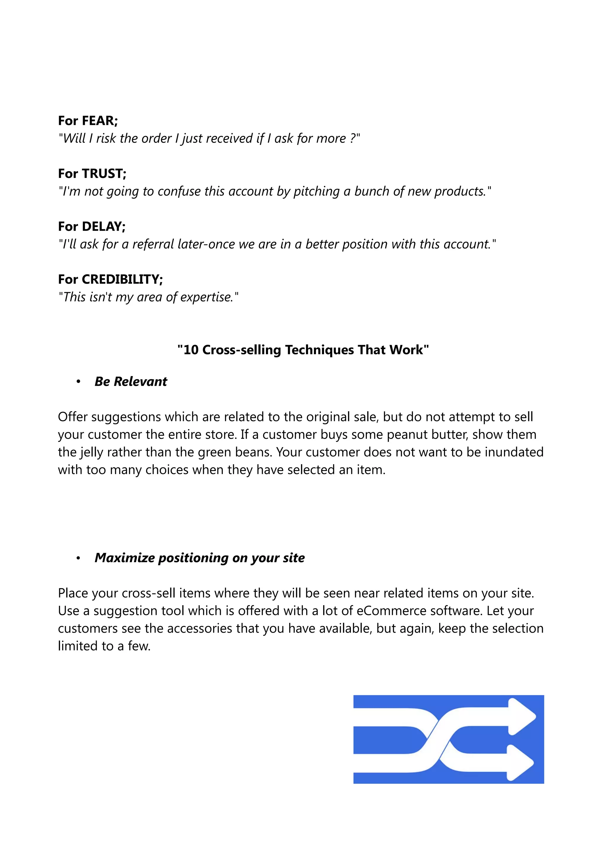 For FEAR;
"Will I risk the order I just received if I ask for more ?"
For TRUST;
"I'm not going to confuse this account by pitching a bunch of new products."
For DELAY;
"I'll ask for a referral later-once we are in a better position with this account."
For CREDIBILITY;
"This isn't my area of expertise."
"10 Cross-selling Techniques That Work"
• Be Relevant
Offer suggestions which are related to the original sale, but do not attempt to sell
your customer the entire store. If a customer buys some peanut butter, show them
the jelly rather than the green beans. Your customer does not want to be inundated
with too many choices when they have selected an item.
• Maximize positioning on your site
Place your cross-sell items where they will be seen near related items on your site.
Use a suggestion tool which is offered with a lot of eCommerce software. Let your
customers see the accessories that you have available, but again, keep the selection
limited to a few.
 