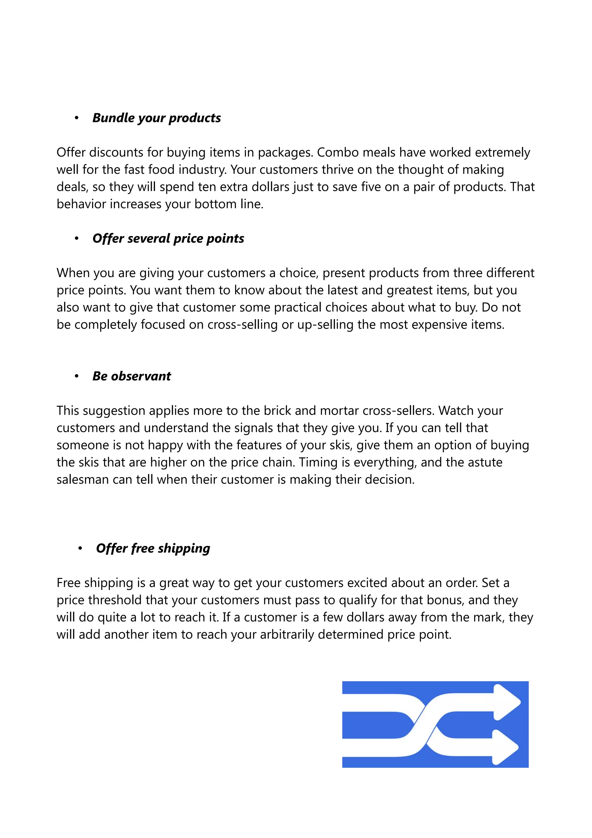 • Bundle your products
Offer discounts for buying items in packages. Combo meals have worked extremely
well for the fast food industry. Your customers thrive on the thought of making
deals, so they will spend ten extra dollars just to save five on a pair of products. That
behavior increases your bottom line.
• Offer several price points
When you are giving your customers a choice, present products from three different
price points. You want them to know about the latest and greatest items, but you
also want to give that customer some practical choices about what to buy. Do not
be completely focused on cross-selling or up-selling the most expensive items.
• Be observant
This suggestion applies more to the brick and mortar cross-sellers. Watch your
customers and understand the signals that they give you. If you can tell that
someone is not happy with the features of your skis, give them an option of buying
the skis that are higher on the price chain. Timing is everything, and the astute
salesman can tell when their customer is making their decision.
• Offer free shipping
Free shipping is a great way to get your customers excited about an order. Set a
price threshold that your customers must pass to qualify for that bonus, and they
will do quite a lot to reach it. If a customer is a few dollars away from the mark, they
will add another item to reach your arbitrarily determined price point.
 