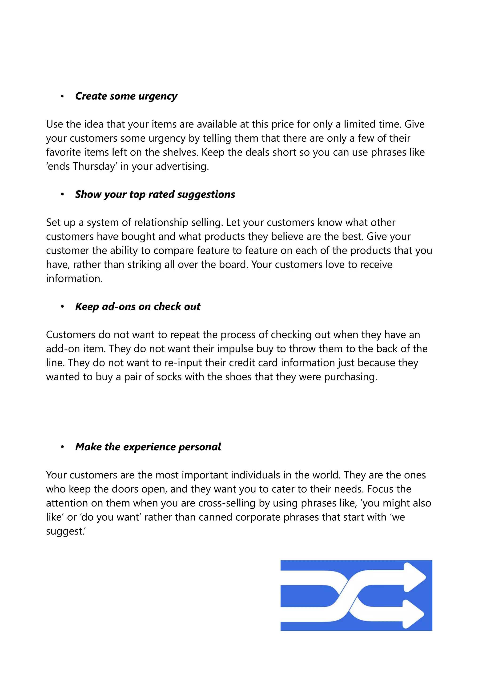 • Create some urgency
Use the idea that your items are available at this price for only a limited time. Give
your customers some urgency by telling them that there are only a few of their
favorite items left on the shelves. Keep the deals short so you can use phrases like
‘ends Thursday’ in your advertising.
• Show your top rated suggestions
Set up a system of relationship selling. Let your customers know what other
customers have bought and what products they believe are the best. Give your
customer the ability to compare feature to feature on each of the products that you
have, rather than striking all over the board. Your customers love to receive
information.
• Keep ad-ons on check out
Customers do not want to repeat the process of checking out when they have an
add-on item. They do not want their impulse buy to throw them to the back of the
line. They do not want to re-input their credit card information just because they
wanted to buy a pair of socks with the shoes that they were purchasing.
• Make the experience personal
Your customers are the most important individuals in the world. They are the ones
who keep the doors open, and they want you to cater to their needs. Focus the
attention on them when you are cross-selling by using phrases like, ‘you might also
like’ or ‘do you want’ rather than canned corporate phrases that start with ‘we
suggest.’
 