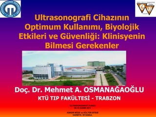 Ultrasonografi Cihazının
Optimum Kullanımı, Biyolojik
Etkileri ve Güvenliği: Klinisyenin
Bilmesi Gerekenler
Doç. Dr. Mehmet A. OSMANAĞAOĞLU
KTÜ TIP FAKÜLTESİ - TRABZON
ULTRASONOGRAFİ KURSU
08-10 KASIM 2013
ASKERİ MÜZE ve KÜLTÜR SİTESİ
HARBİYE, İSTANBUL
 