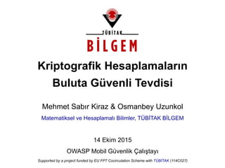 Kriptografik Hesaplamaların
Buluta Güvenli Tevdisi
Mehmet Sabır Kiraz & Osmanbey Uzunkol
Matematiksel ve Hesaplamalı Bilimler, TÜBİTAK BİLGEM
14 Ekim 2015
OWASP Mobil Güvenlik Çalıştayı
Supported by a project funded by EU FP7 Cocirculation Scheme with TÜBİTAK (114C027)
 