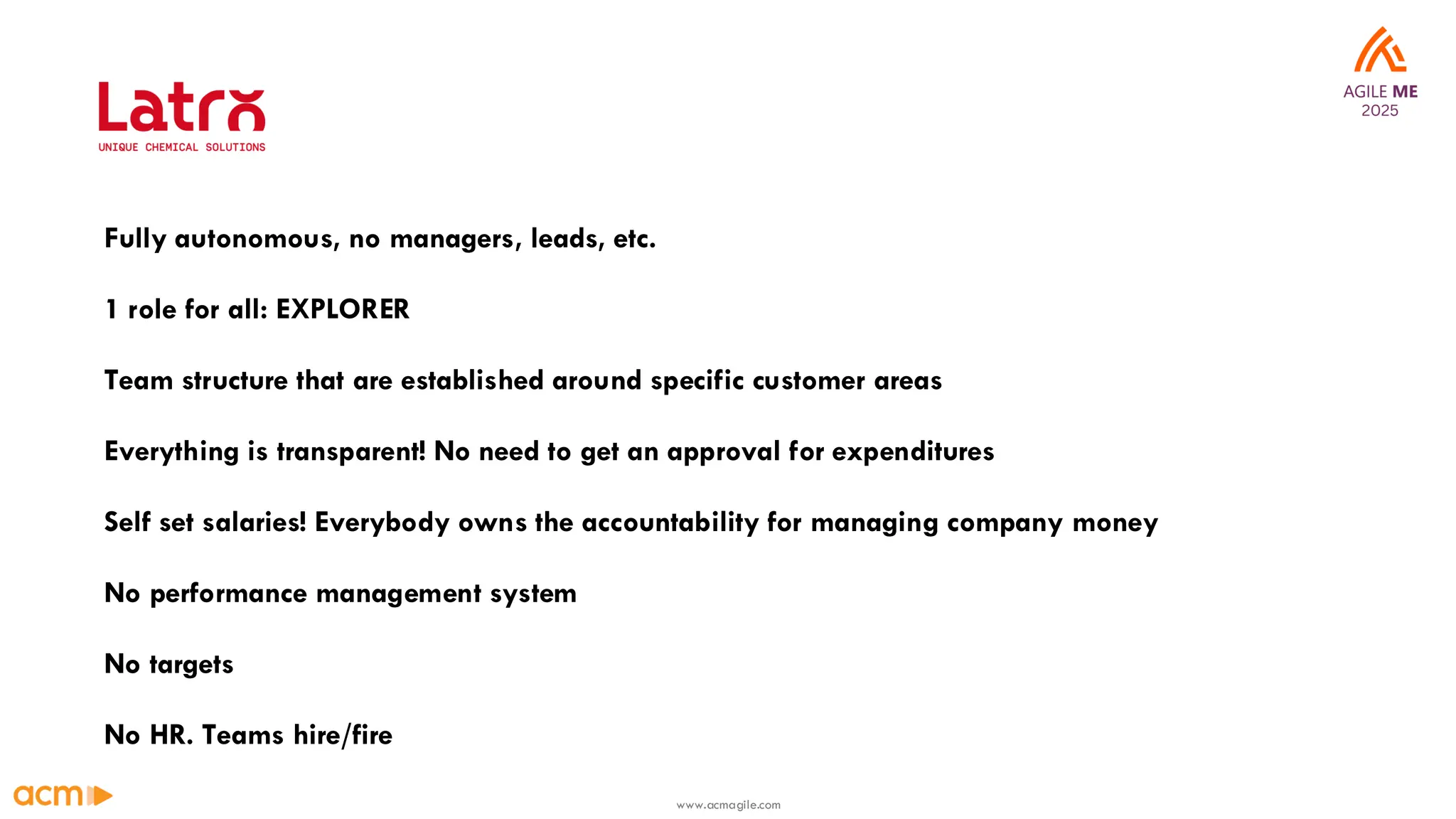 1 role for all: EXPLORER
Fully autonomous, no managers, leads, etc.
Everything is transparent! No need to get an approval for expenditures
No performance management system
Self set salaries! Everybody owns the accountability for managing company money
No HR. Teams hire/fire
Team structure that are established around specific customer areas
No targets
www.acmagile.com
