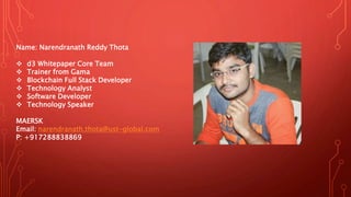 Name: Narendranath Reddy Thota
 d3 Whitepaper Core Team
 Trainer from Gama
 Blockchain Full Stack Developer
 Technology Analyst
 Software Developer
 Technology Speaker
MAERSK
Email: narendranath.thota@ust-global.com
P: +917288838869
 