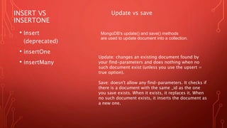 INSERT VS
INSERTONE
• Insert
(deprecated)
• insertOne
• insertMany
MongoDB's update() and save() methods
are used to update document into a collection.
Update vs save
Update: changes an existing document found by
your find-parameters and does nothing when no
such document exist (unless you use the upsert =
true option).
Save: doesn't allow any find-parameters. It checks if
there is a document with the same _id as the one
you save exists. When it exists, it replaces it. When
no such document exists, it inserts the document as
a new one.
 