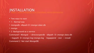 INSTALLATION• https://www.mongodb.com/download-center#enterprise
• Two ways to start
• 1: Normal way
• mongodb –dbpath D:mongodatadb
• mongo
• 2: Background as a service
Command1: Mongod --directoryperdb –dbpath D:mongodatadb
--logpath D:mongologmongo.log –logappend –rest --install
Command 2: Net start MongoDB
 