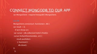 CONNECT MONGODB TO OUR APPvar url = "mongodb://localhost:27017/database-name";
var MongoClient =require('mongodb').MongoClient;
List All:
MongoClient.connect(url, function(err, db) {
var result = [];
if (err) throw err;
var cursor =db.collection('mehn').find({});
cursor.forEach(function(doc, err) {
result.push(doc);
}, function() {
db.close();
});
});
 