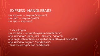 EXPRESS-HANDLEBARS
var express = require('express');
var path = require('path');
var app = express();
// View Engine
var exphbs = require('express-handlebars');
app.set('views', path.join(__dirname, 'views'));
app.engine('handlebars',exphbs({defaultLayout:'layout'}));
app.set('view engine', 'handlebars');
//end view Engine for handlebars
 