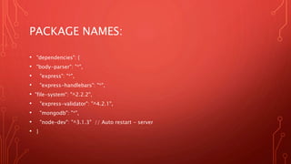 PACKAGE NAMES:
• "dependencies": {
• "body-parser": "*",
• "express": "*",
• "express-handlebars": "*",
• "file-system": "^2.2.2",
• "express-validator": "^4.2.1",
• "mongodb": "*",
• "node-dev": "^3.1.3" // Auto restart - server
• }
 
