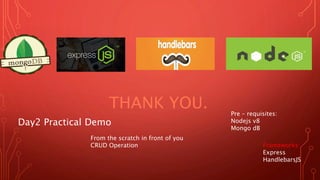 THANK YOU.
Day2 Practical Demo
From the scratch in front of you
CRUD Operation
Pre – requisites:
Nodejs v8
Mongo dB
Frameworks:
Express
HandlebarsJS
 