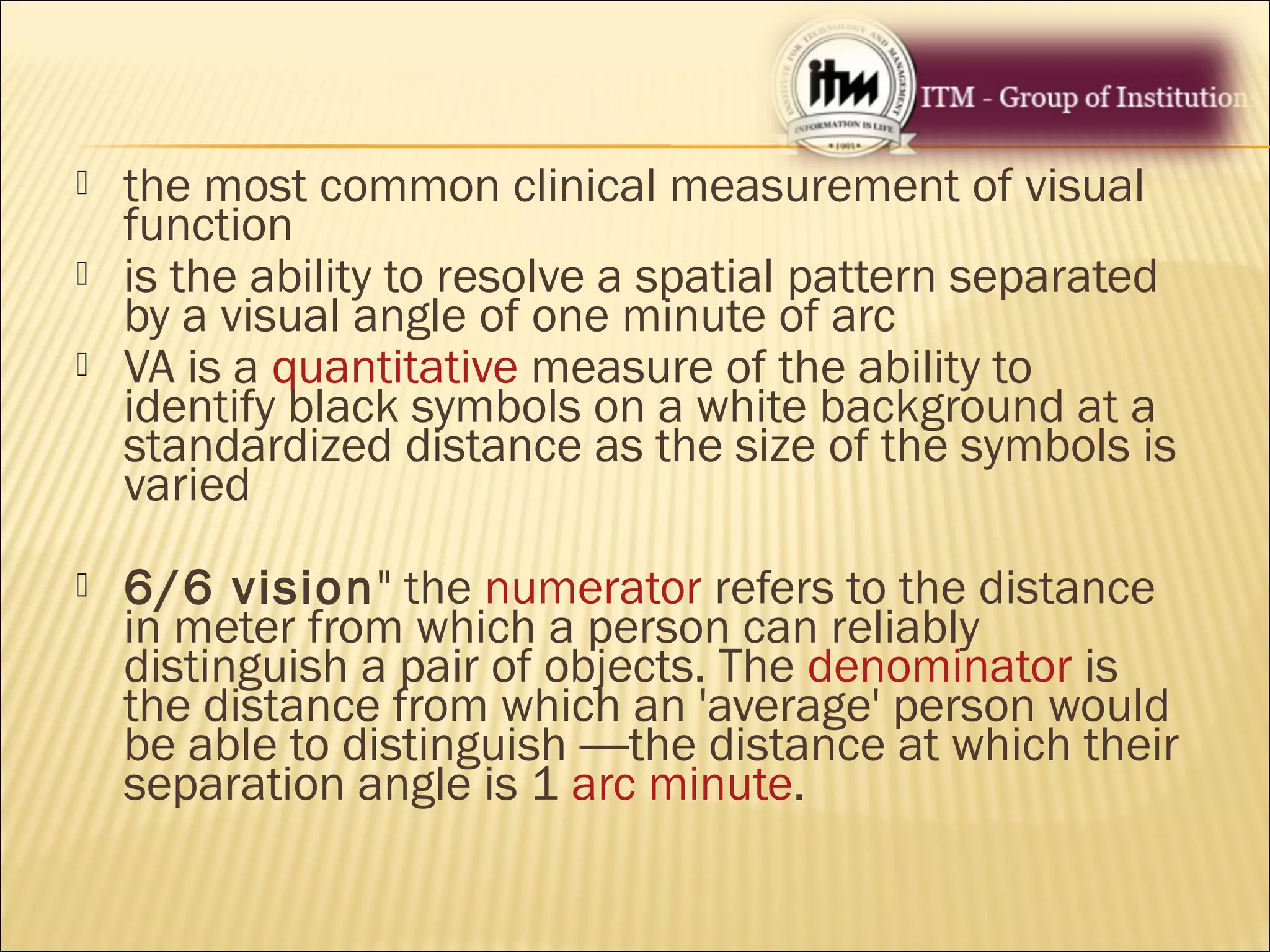  the most common clinical measurement of visual
function
 is the ability to resolve a spatial pattern separated
by a visual angle of one minute of arc
 VA is a quantitative measure of the ability to
identify black symbols on a white background at a
standardized distance as the size of the symbols is
varied
 6/6 vision" the numerator refers to the distance
in meter from which a person can reliably
distinguish a pair of objects. The denominator is
the distance from which an 'average' person would
be able to distinguish —the distance at which their
separation angle is 1 arc minute.
 