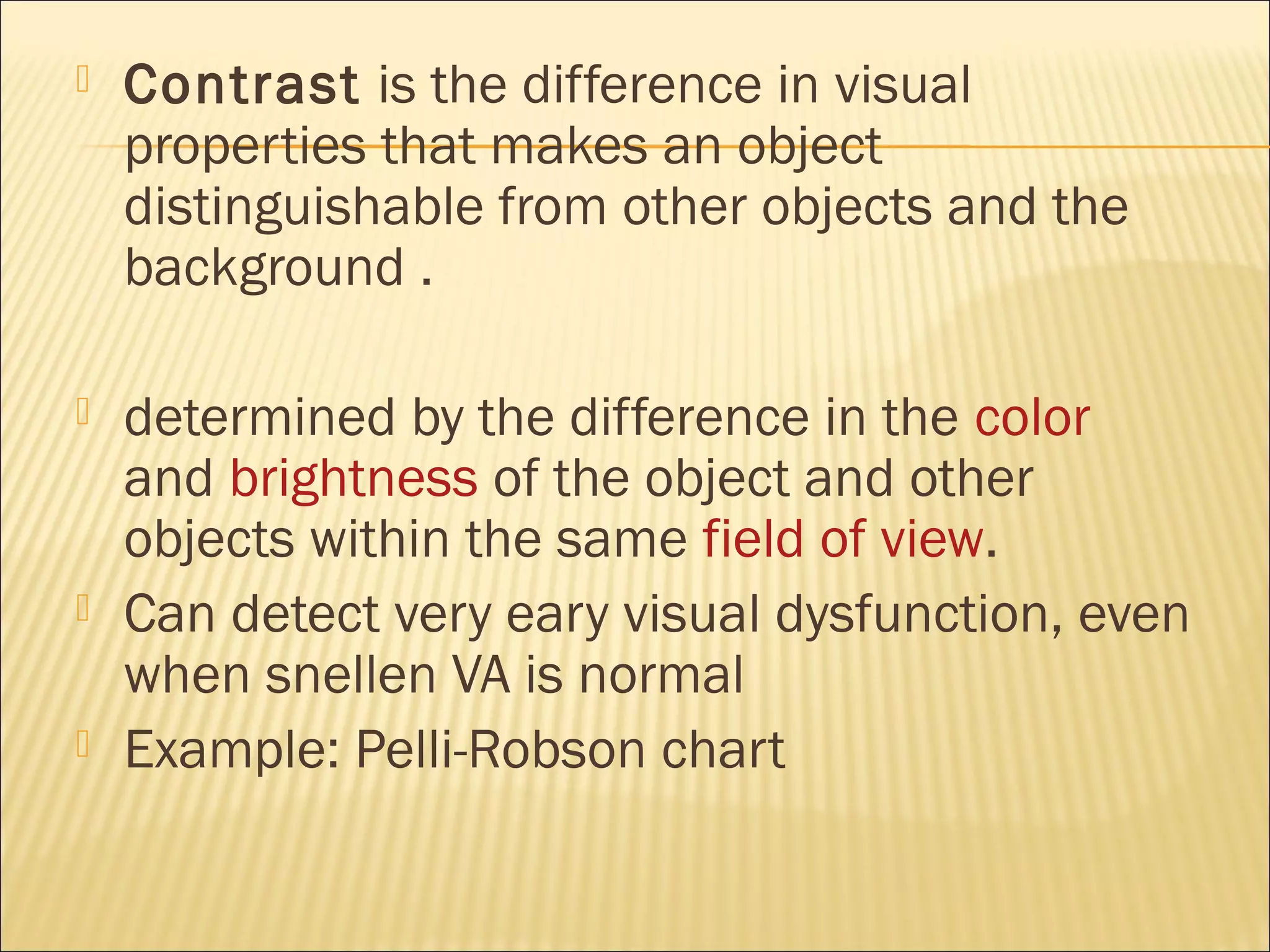  Contrast is the difference in visual
properties that makes an object
distinguishable from other objects and the
background .
 determined by the difference in the color
and brightness of the object and other
objects within the same field of view.
 Can detect very eary visual dysfunction, even
when snellen VA is normal
 Example: Pelli-Robson chart
 