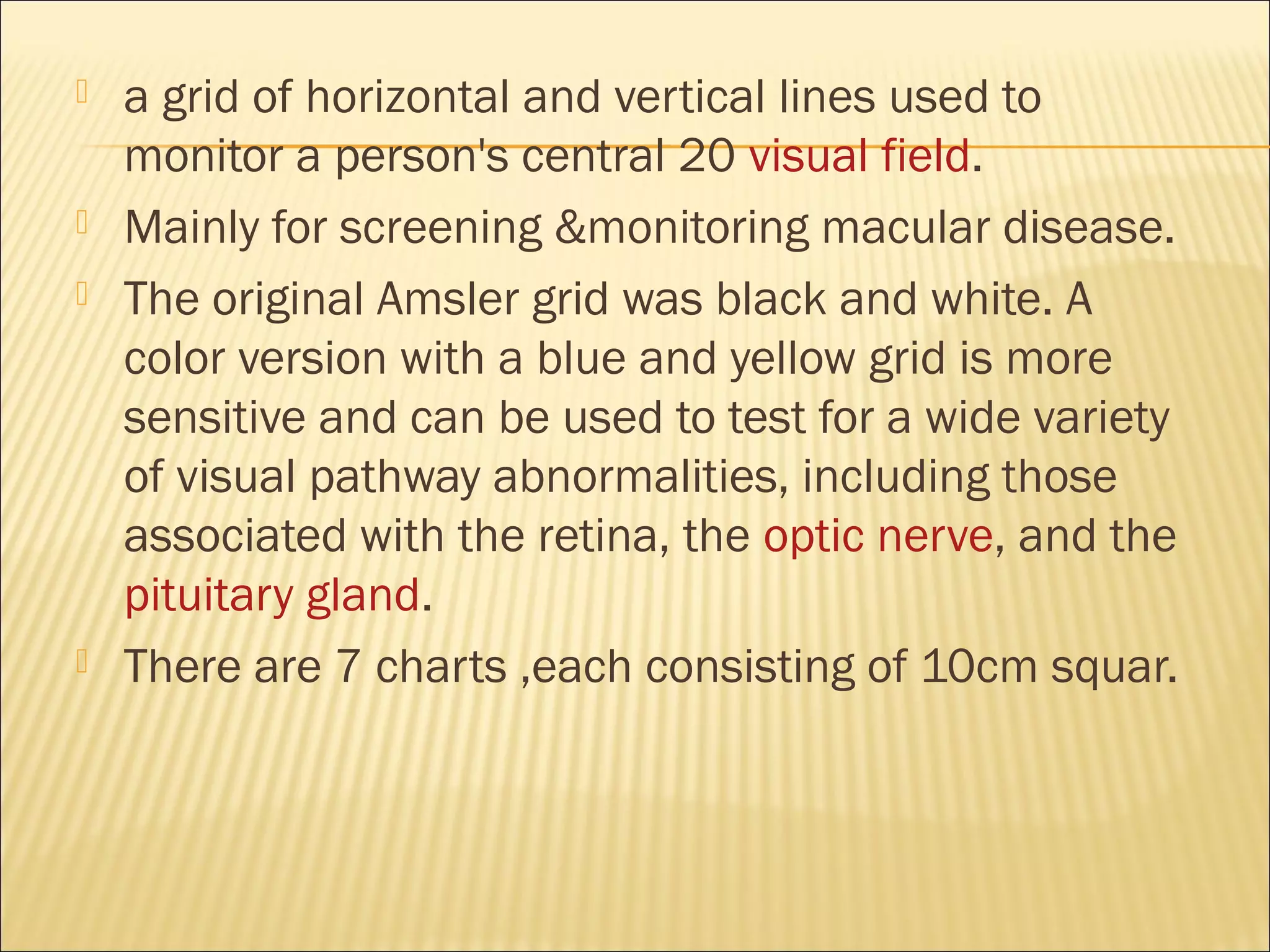  a grid of horizontal and vertical lines used to
monitor a person's central 20 visual field.
 Mainly for screening &monitoring macular disease.
 The original Amsler grid was black and white. A
color version with a blue and yellow grid is more
sensitive and can be used to test for a wide variety
of visual pathway abnormalities, including those
associated with the retina, the optic nerve, and the
pituitary gland.
 There are 7 charts ,each consisting of 10cm squar.
 