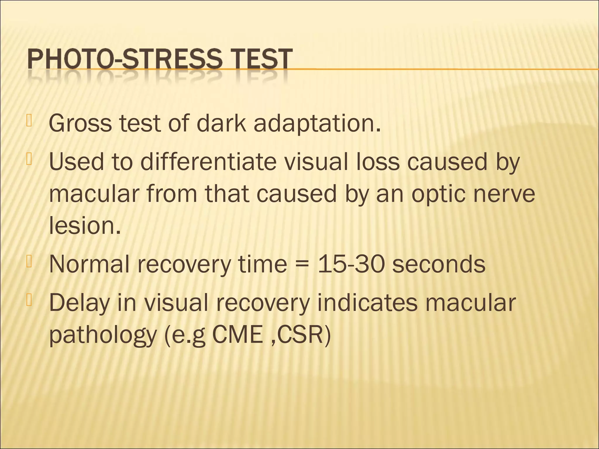  Gross test of dark adaptation.
 Used to differentiate visual loss caused by
macular from that caused by an optic nerve
lesion.
 Normal recovery time = 15-30 seconds
 Delay in visual recovery indicates macular
pathology (e.g CME ,CSR)
 