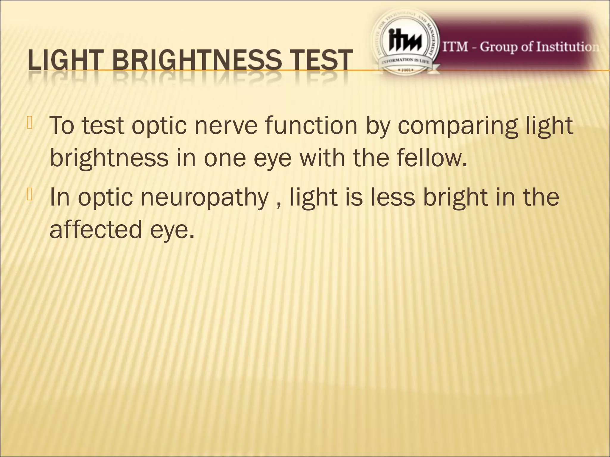  To test optic nerve function by comparing light
brightness in one eye with the fellow.
 In optic neuropathy , light is less bright in the
affected eye.
 