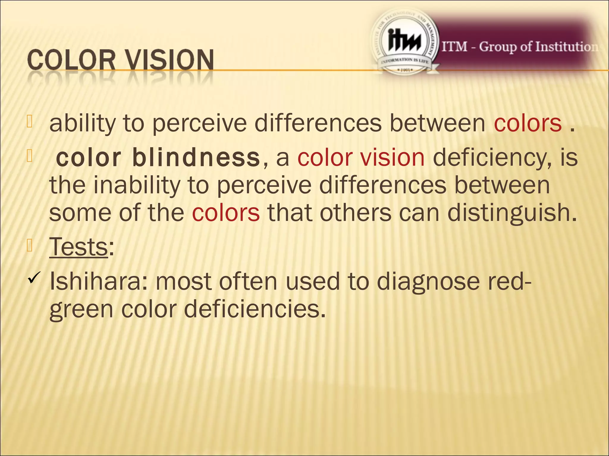  ability to perceive differences between colors .
 color blindness, a color vision deficiency, is
the inability to perceive differences between
some of the colors that others can distinguish.
 Tests:
 Ishihara: most often used to diagnose red-
green color deficiencies.
 