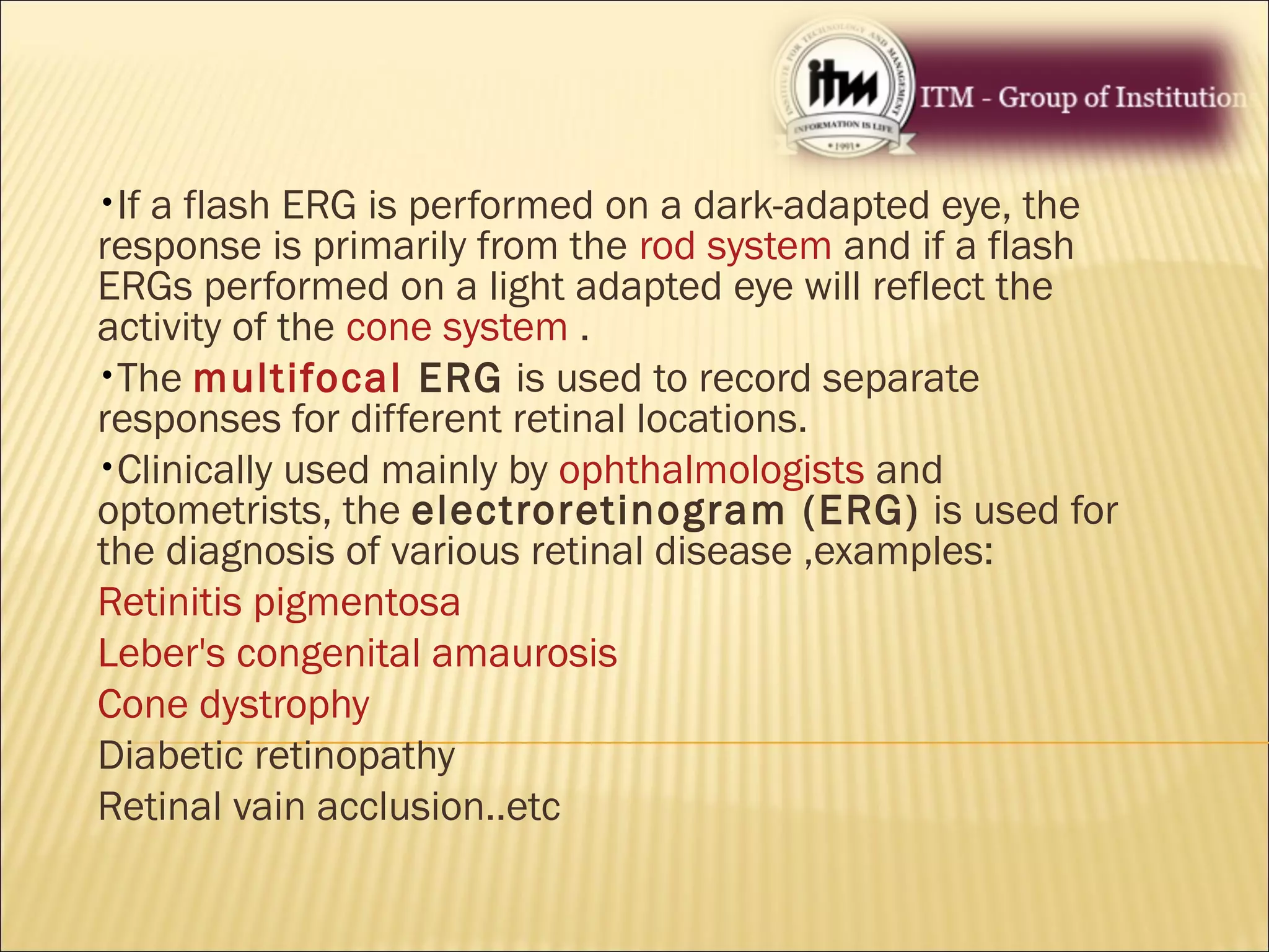 •If a flash ERG is performed on a dark-adapted eye, the
response is primarily from the rod system and if a flash
ERGs performed on a light adapted eye will reflect the
activity of the cone system .
•The multifocal ERG is used to record separate
responses for different retinal locations.
•Clinically used mainly by ophthalmologists and
optometrists, the electroretinogram (ERG) is used for
the diagnosis of various retinal disease ,examples:
Retinitis pigmentosa
Leber's congenital amaurosis
Cone dystrophy
Diabetic retinopathy
Retinal vain acclusion..etc
 