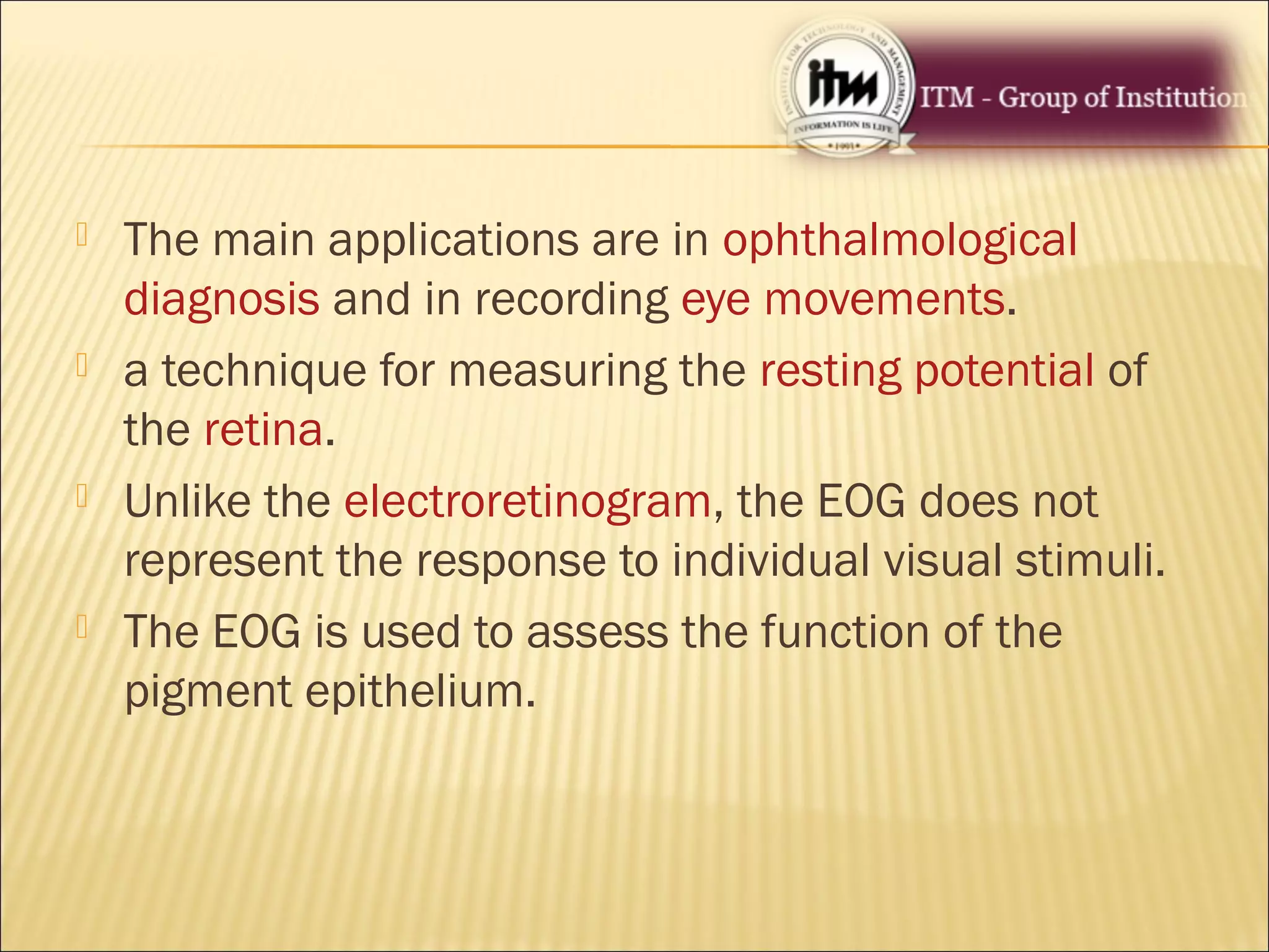  The main applications are in ophthalmological
diagnosis and in recording eye movements.
 a technique for measuring the resting potential of
the retina.
 Unlike the electroretinogram, the EOG does not
represent the response to individual visual stimuli.
 The EOG is used to assess the function of the
pigment epithelium.
 
