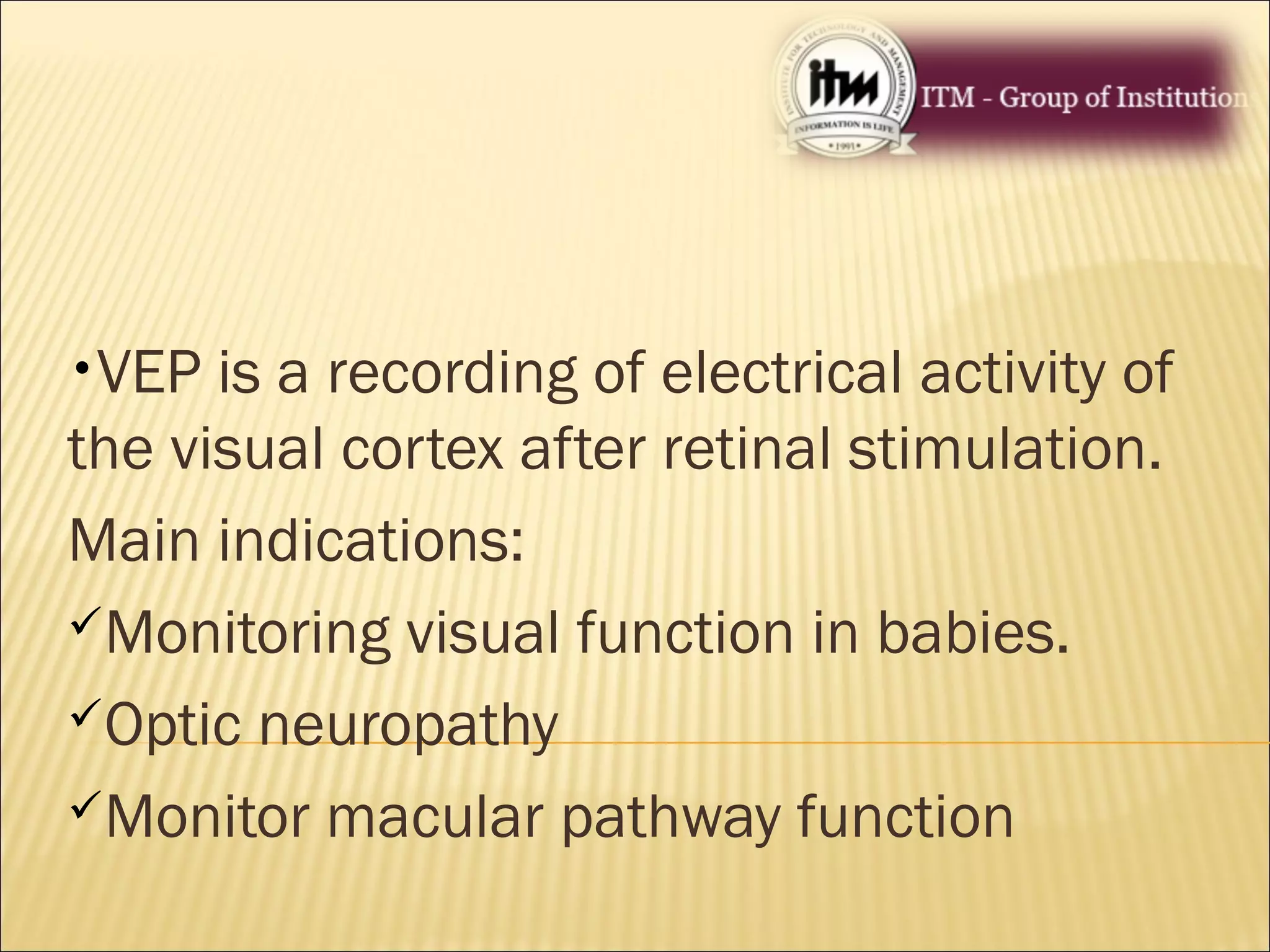 •VEP is a recording of electrical activity of
the visual cortex after retinal stimulation.
Main indications:
Monitoring visual function in babies.
Optic neuropathy
Monitor macular pathway function
 