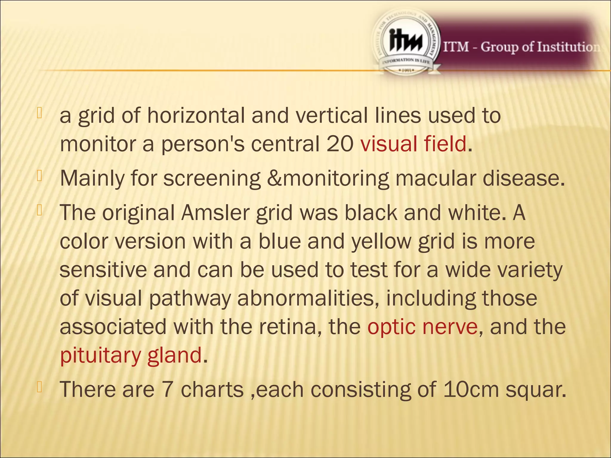  a grid of horizontal and vertical lines used to
monitor a person's central 20 visual field.
 Mainly for screening &monitoring macular disease.
 The original Amsler grid was black and white. A
color version with a blue and yellow grid is more
sensitive and can be used to test for a wide variety
of visual pathway abnormalities, including those
associated with the retina, the optic nerve, and the
pituitary gland.
 There are 7 charts ,each consisting of 10cm squar.
 