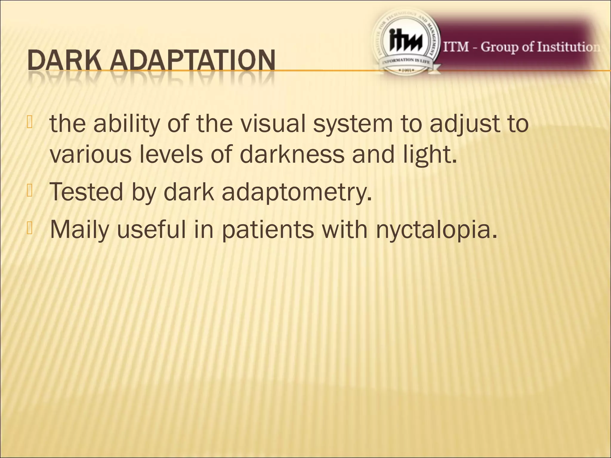  the ability of the visual system to adjust to
various levels of darkness and light.
 Tested by dark adaptometry.
 Maily useful in patients with nyctalopia.
 