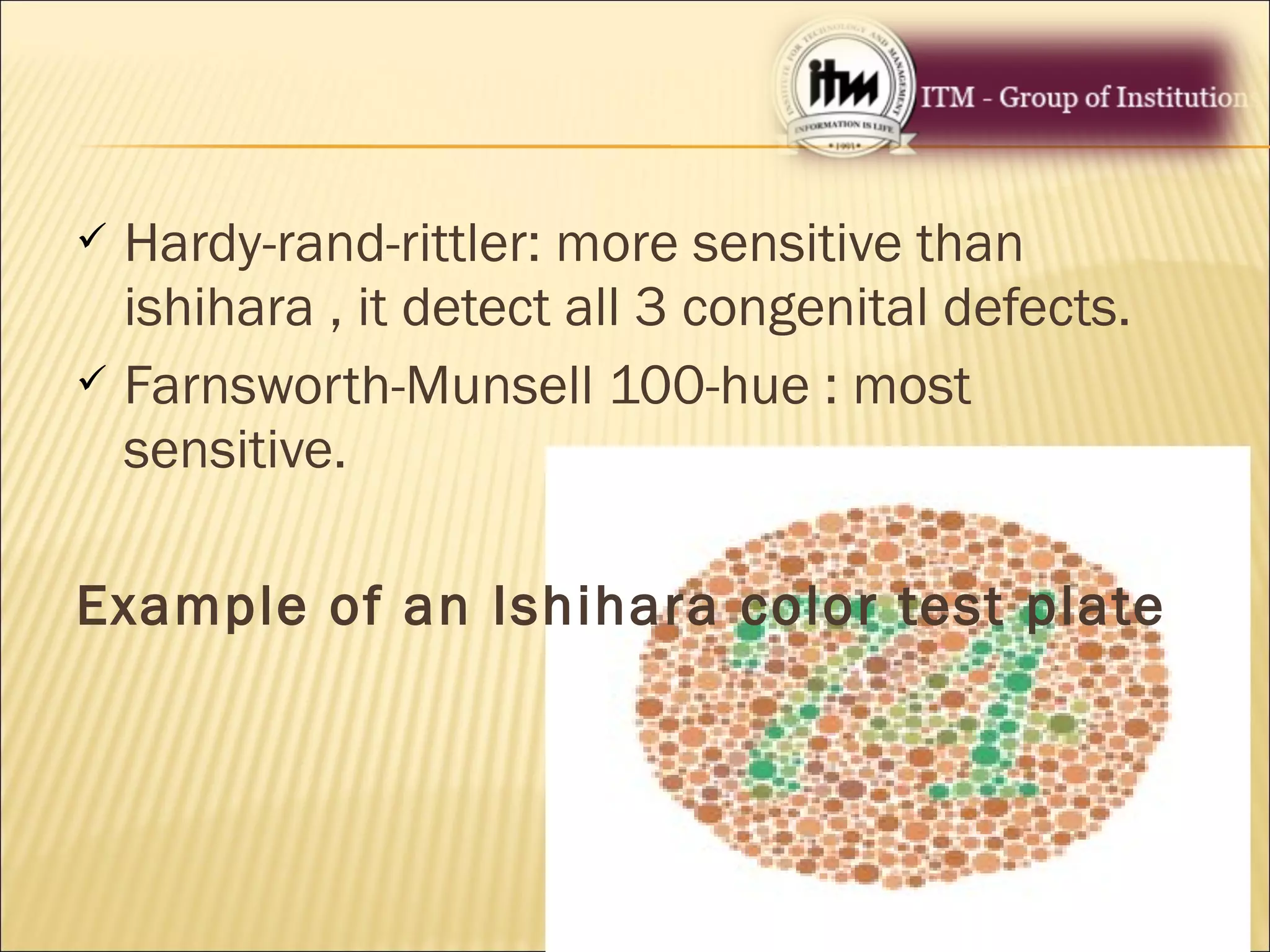  Hardy-rand-rittler: more sensitive than
ishihara , it detect all 3 congenital defects.
 Farnsworth-Munsell 100-hue : most
sensitive.
Example of an Ishihara color test plate
 