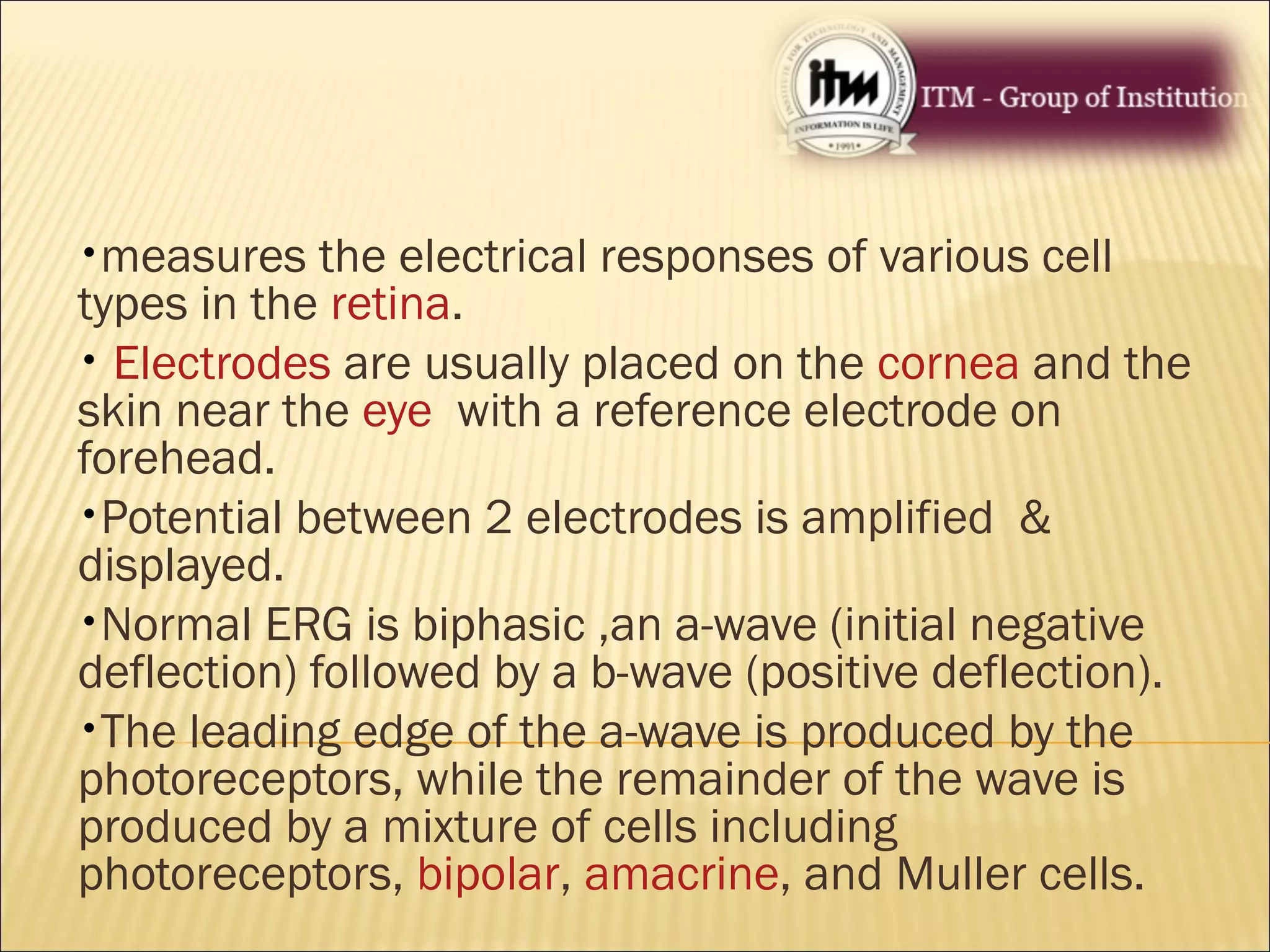 •measures the electrical responses of various cell
types in the retina.
• Electrodes are usually placed on the cornea and the
skin near the eye with a reference electrode on
forehead.
•Potential between 2 electrodes is amplified &
displayed.
•Normal ERG is biphasic ,an a-wave (initial negative
deflection) followed by a b-wave (positive deflection).
•The leading edge of the a-wave is produced by the
photoreceptors, while the remainder of the wave is
produced by a mixture of cells including
photoreceptors, bipolar, amacrine, and Muller cells.
 